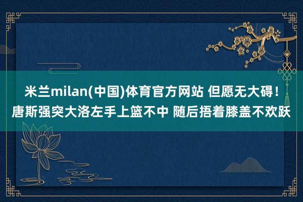 米兰milan(中国)体育官方网站 但愿无大碍！唐斯强突大洛左手上篮不中 随后捂着膝盖不欢跃