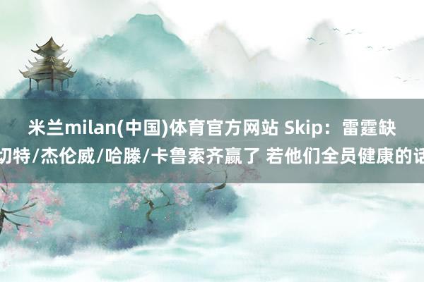 米兰milan(中国)体育官方网站 Skip：雷霆缺切特/杰伦威/哈滕/卡鲁索齐赢了 若他们全员健康的话