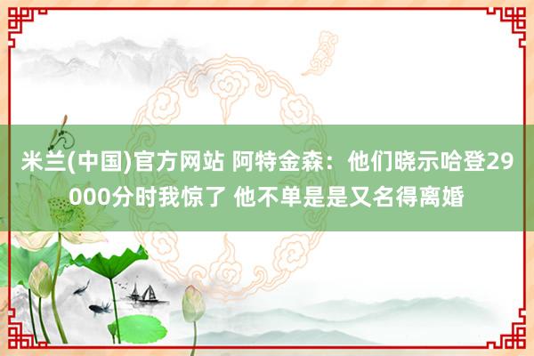 米兰(中国)官方网站 阿特金森：他们晓示哈登29000分时我惊了 他不单是是又名得离婚