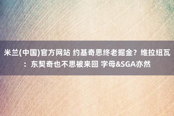 米兰(中国)官方网站 约基奇思终老掘金？维拉纽瓦：东契奇也不思被来回 字母&SGA亦然
