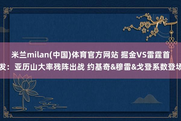 米兰milan(中国)体育官方网站 掘金VS雷霆首发：亚历山大率残阵出战 约基奇&穆雷&戈登系数登场