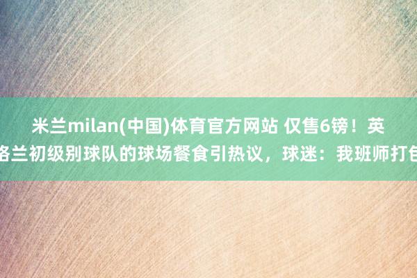 米兰milan(中国)体育官方网站 仅售6镑！英格兰初级别球队的球场餐食引热议，球迷：我班师打包
