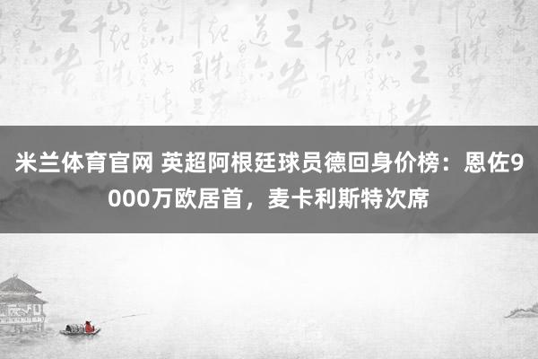 米兰体育官网 英超阿根廷球员德回身价榜：恩佐9000万欧居首，麦卡利斯特次席