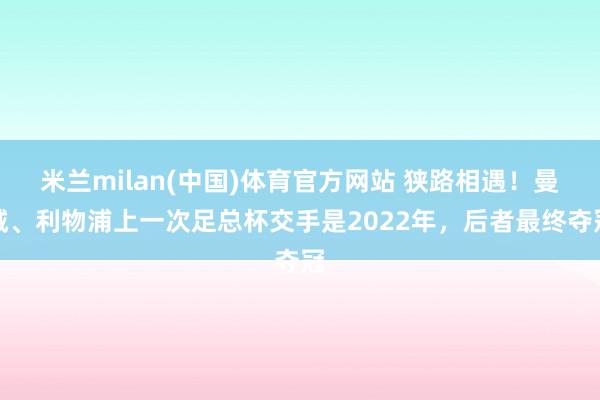 米兰milan(中国)体育官方网站 狭路相遇！曼城、利物浦上一次足总杯交手是2022年，后者最终夺冠
