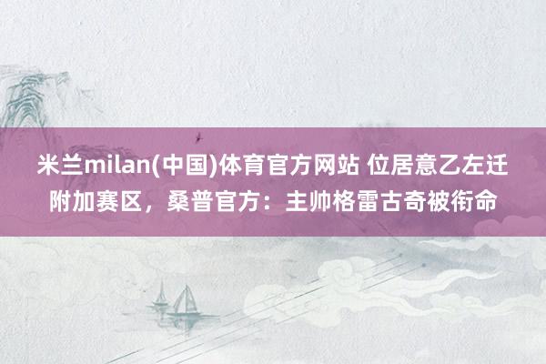 米兰milan(中国)体育官方网站 位居意乙左迁附加赛区，桑普官方：主帅格雷古奇被衔命