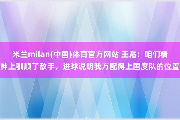 米兰milan(中国)体育官方网站 王霜：咱们精神上驯顺了敌手，进球说明我方配得上国度队的位置