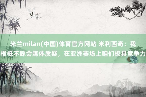 米兰milan(中国)体育官方网站 米利西奇：我根柢不睬会媒体质疑，在亚洲赛场上咱们极具竞争力