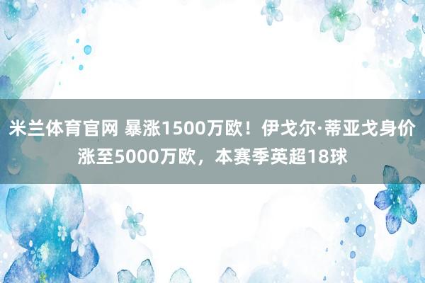 米兰体育官网 暴涨1500万欧！伊戈尔·蒂亚戈身价涨至5000万欧，本赛季英超18球