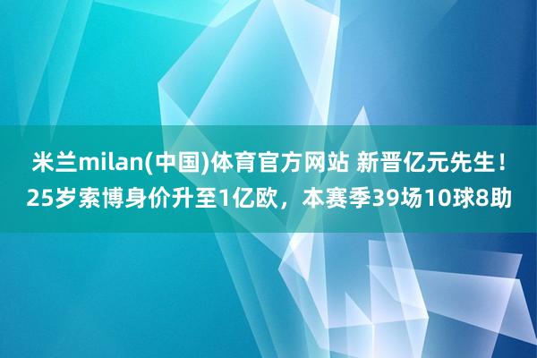 米兰milan(中国)体育官方网站 新晋亿元先生！25岁索博身价升至1亿欧，本赛季39场10球8助