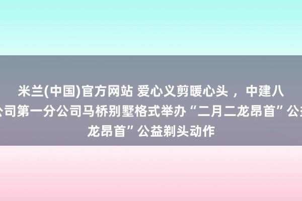 米兰(中国)官方网站 爱心义剪暖心头 ，中建八局总承包公司第一分公司马桥别墅格式举办“二月二龙昂首”公益剃头动作