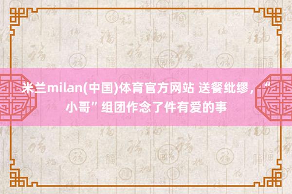 米兰milan(中国)体育官方网站 送餐纰缪，“小哥”组团作念了件有爱的事
