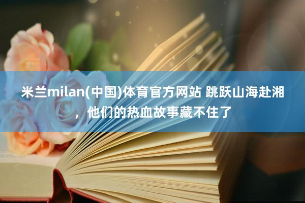 米兰milan(中国)体育官方网站 跳跃山海赴湘，他们的热血故事藏不住了