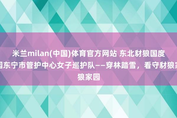 米兰milan(中国)体育官方网站 东北豺狼国度公园东宁市管护中心女子巡护队——穿林踏雪，看守豺狼家园