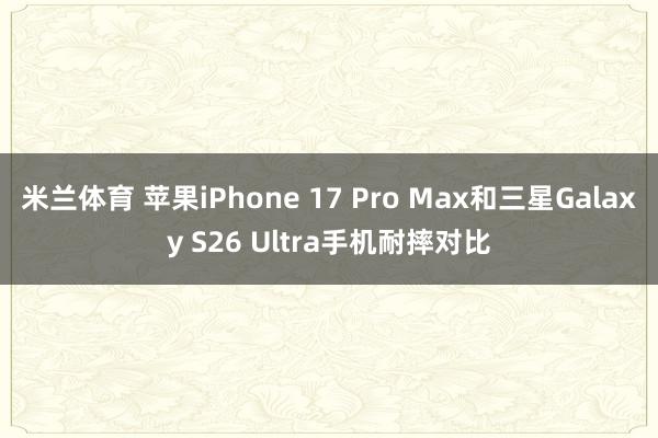 米兰体育 苹果iPhone 17 Pro Max和三星Galaxy S26 Ultra手机耐摔对比