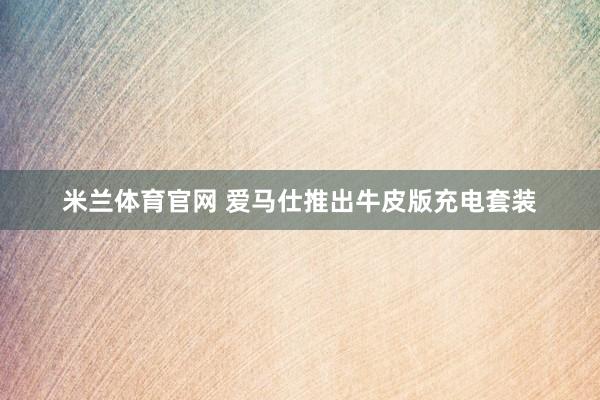 米兰体育官网 爱马仕推出牛皮版充电套装