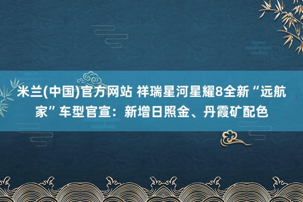米兰(中国)官方网站 祥瑞星河星耀8全新“远航家”车型官宣：新增日照金、丹霞矿配色