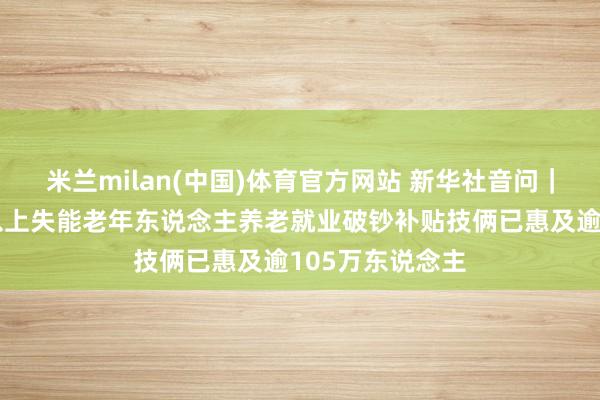 米兰milan(中国)体育官方网站 新华社音问｜民政部：中度以上失能老年东说念主养老就业破钞补贴技俩已惠及逾105万东说念主