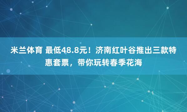 米兰体育 最低48.8元！济南红叶谷推出三款特惠套票，带你玩转春季花海