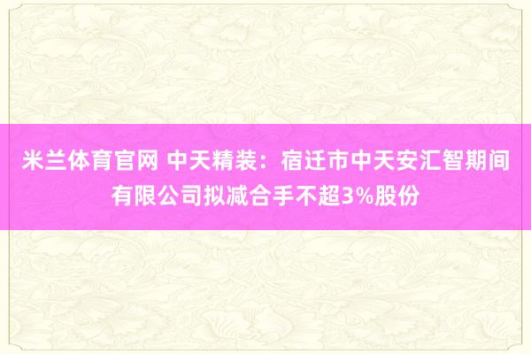 米兰体育官网 中天精装：宿迁市中天安汇智期间有限公司拟减合手不超3%股份