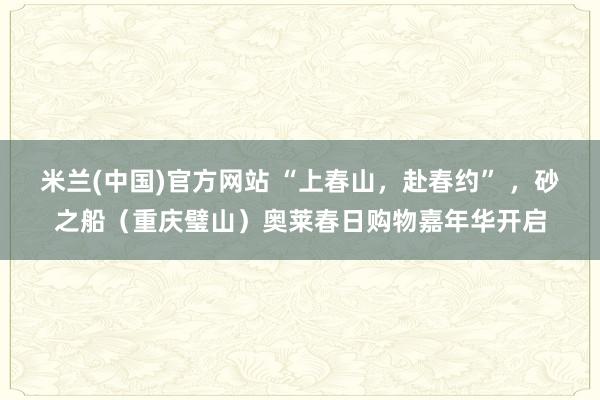 米兰(中国)官方网站 “上春山，赴春约” ，砂之船（重庆璧山）奥莱春日购物嘉年华开启