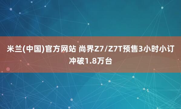 米兰(中国)官方网站 尚界Z7/Z7T预售3小时小订冲破1.8万台