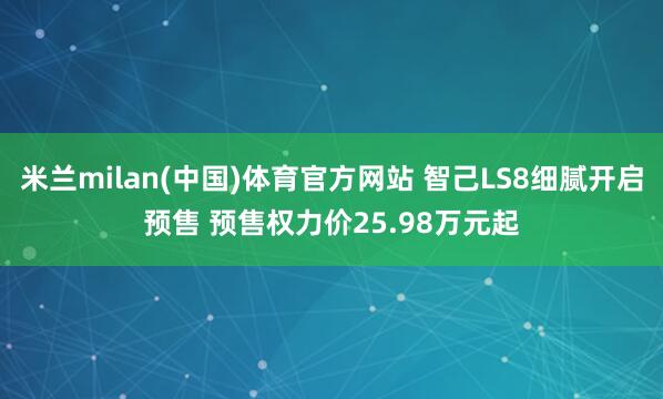 米兰milan(中国)体育官方网站 智己LS8细腻开启预售 预售权力价25.98万元起