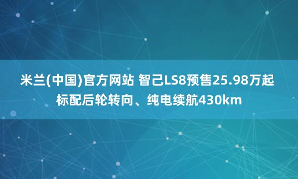 米兰(中国)官方网站 智己LS8预售25.98万起 标配后轮转向、纯电续航430km