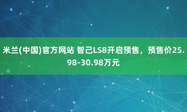 米兰(中国)官方网站 智己LS8开启预售，预售价25.98-30.98万元