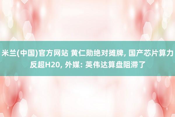 米兰(中国)官方网站 黄仁勋绝对摊牌， 国产芯片算力反超H20， 外媒: 英伟达算盘阻滞了