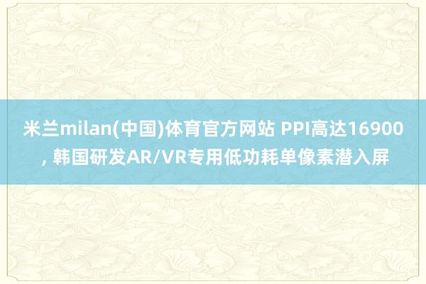米兰milan(中国)体育官方网站 PPI高达16900 ， 韩国研发AR/VR专用低功耗单像素潜入屏