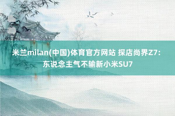 米兰milan(中国)体育官方网站 探店尚界Z7: 东说念主气不输新小米SU7