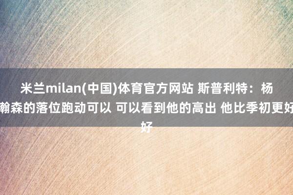 米兰milan(中国)体育官方网站 斯普利特：杨瀚森的落位跑动可以 可以看到他的高出 他比季初更好