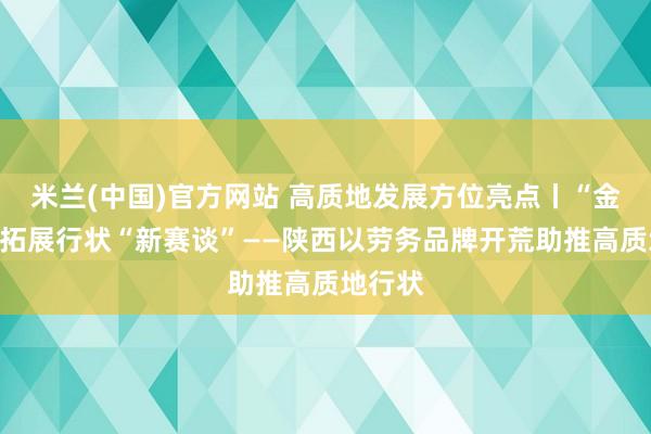 米兰(中国)官方网站 高质地发展方位亮点丨“金柬帖”拓展行状“新赛谈”——陕西以劳务品牌开荒助推高质地行状