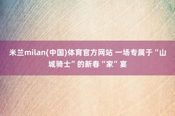 米兰milan(中国)体育官方网站 一场专属于“山城骑士”的新春“家”宴