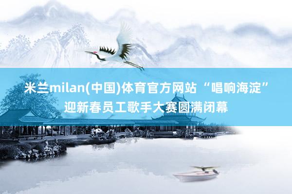 米兰milan(中国)体育官方网站 “唱响海淀”迎新春员工歌手大赛圆满闭幕