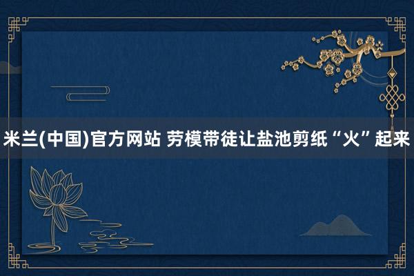 米兰(中国)官方网站 劳模带徒让盐池剪纸“火”起来