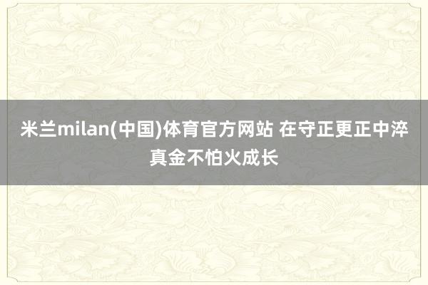 米兰milan(中国)体育官方网站 在守正更正中淬真金不怕火成长