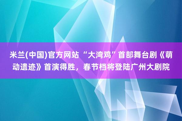米兰(中国)官方网站 “大湾鸡”首部舞台剧《萌动遗迹》首演得胜，春节档将登陆广州大剧院