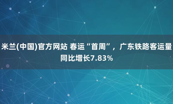 米兰(中国)官方网站 春运“首周”，广东铁路客运量同比增长7.83%