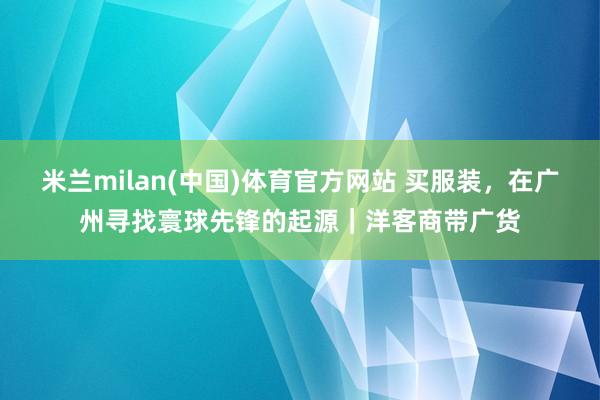 米兰milan(中国)体育官方网站 买服装，在广州寻找寰球先锋的起源｜洋客商带广货