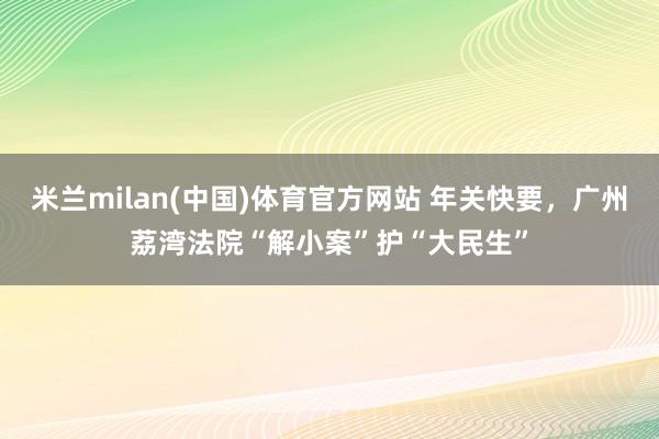 米兰milan(中国)体育官方网站 年关快要，广州荔湾法院“解小案”护“大民生”