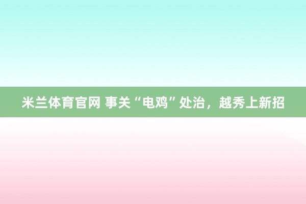 米兰体育官网 事关“电鸡”处治，越秀上新招