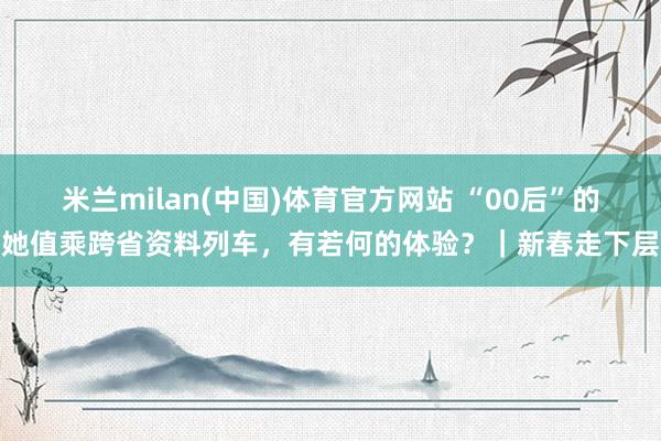 米兰milan(中国)体育官方网站 “00后”的她值乘跨省资料列车，有若何的体验？｜新春走下层