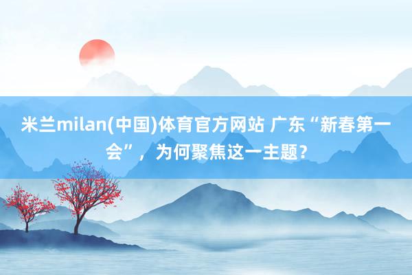 米兰milan(中国)体育官方网站 广东“新春第一会”，为何聚焦这一主题？