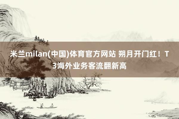 米兰milan(中国)体育官方网站 朔月开门红！T3海外业务客流翻新高