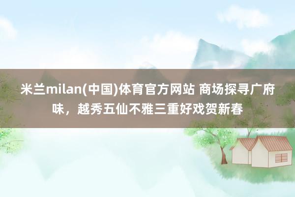 米兰milan(中国)体育官方网站 商场探寻广府味，越秀五仙不雅三重好戏贺新春
