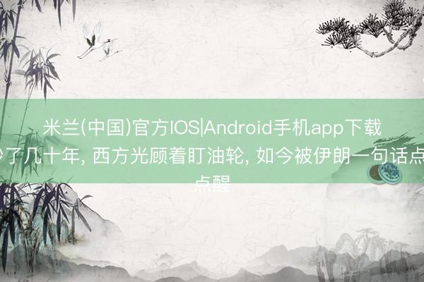 米兰(中国)官方IOS|Android手机app下载 吵了几十年， 西方光顾着盯油轮， 如今被伊朗一句话点醒