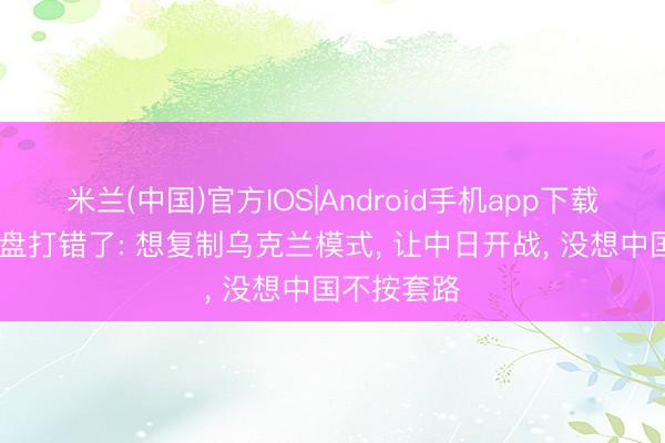 米兰(中国)官方IOS|Android手机app下载 好意思算盘打错了: 想复制乌克兰模式， 让中日开战， 没想中国不按套路
