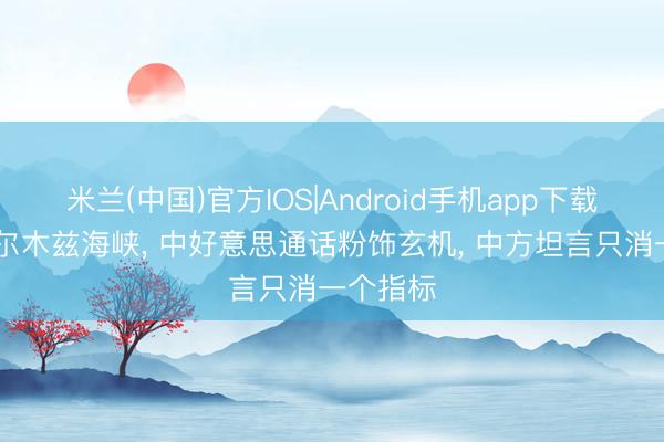 米兰(中国)官方IOS|Android手机app下载 事关霍尔木兹海峡， 中好意思通话粉饰玄机， 中方坦言只消一个指标