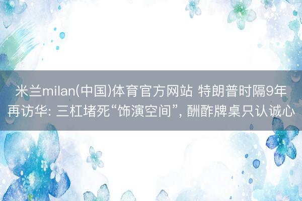米兰milan(中国)体育官方网站 特朗普时隔9年再访华: 三杠堵死“饰演空间”， 酬酢牌桌只认诚心